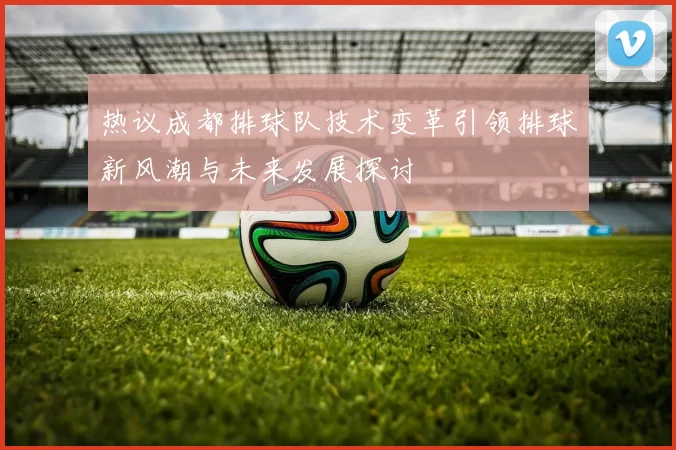 热议成都排球队技术变革引领排球新风潮与未来发展探讨