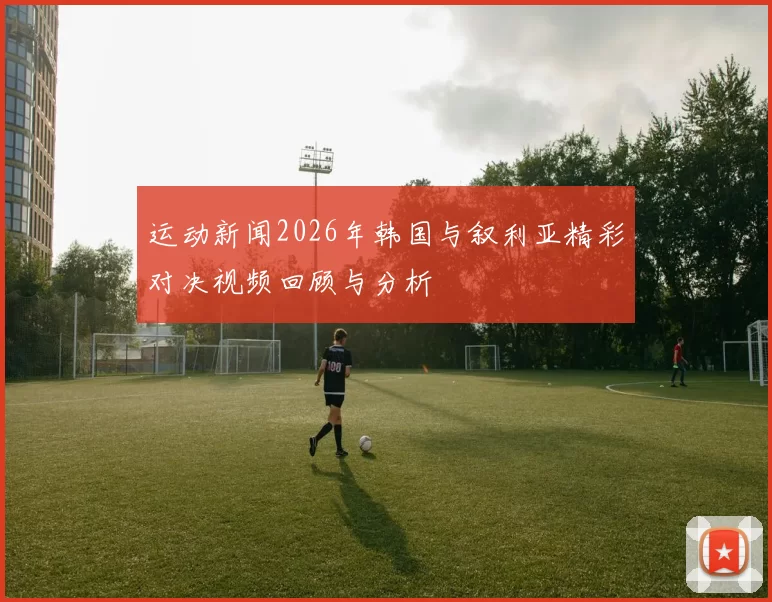 运动新闻2026年韩国与叙利亚精彩对决视频回顾与分析