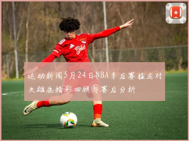 运动新闻5月24日NBA季后赛猛龙对决雄鹿精彩回顾与赛后分析