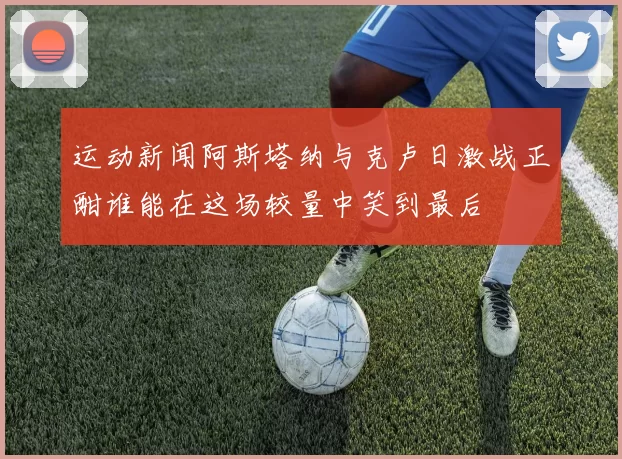 运动新闻阿斯塔纳与克卢日激战正酣谁能在这场较量中笑到最后