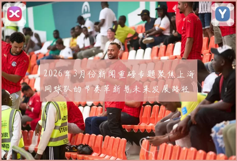 2026年3月份新闻重磅专题聚焦上海网球队的节奏革新与未来发展路径探讨