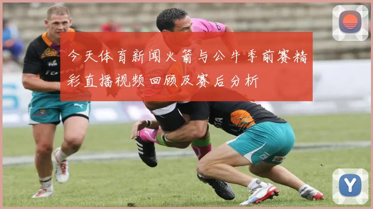 今天体育新闻火箭与公牛季前赛精彩直播视频回顾及赛后分析