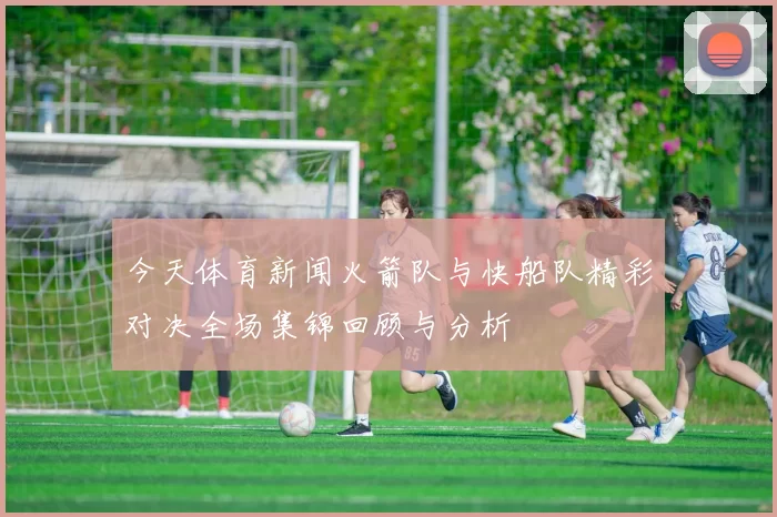 今天体育新闻火箭队与快船队精彩对决全场集锦回顾与分析
