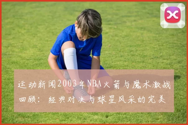 运动新闻2003年NBA火箭与魔术激战回顾：经典对决与球星风采的完美交融