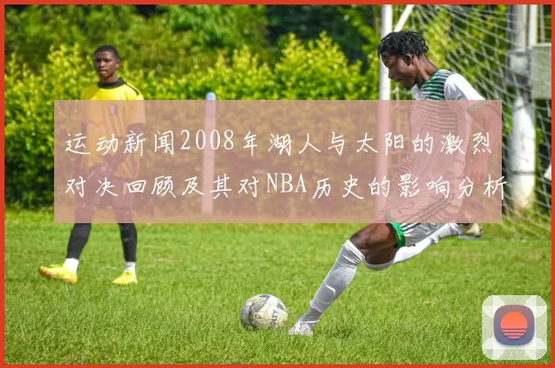 运动新闻2008年湖人与太阳的激烈对决回顾及其对NBA历史的影响分析