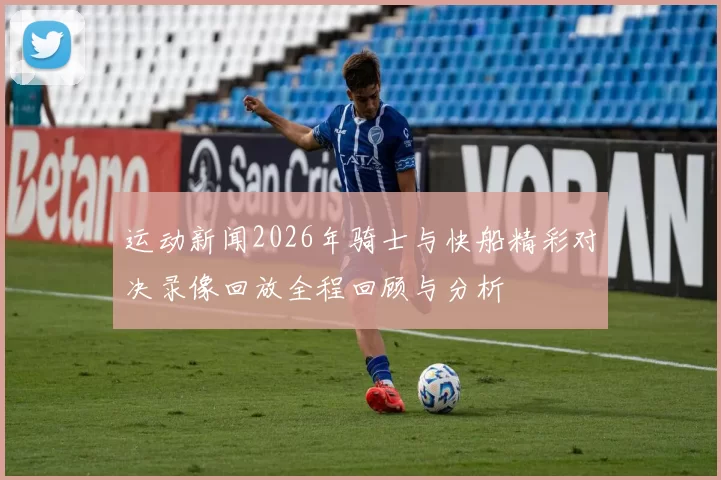 运动新闻2026年骑士与快船精彩对决录像回放全程回顾与分析