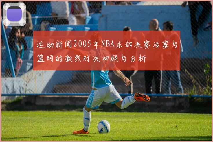 运动新闻2005年NBA东部决赛活塞与篮网的激烈对决回顾与分析